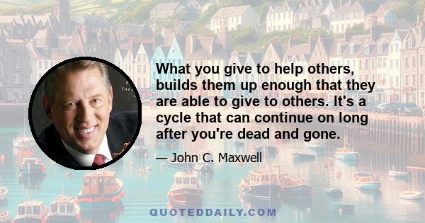 What you give to help others, builds them up enough that they are able to give to others. It's a cycle that can continue on long after you're dead and gone.