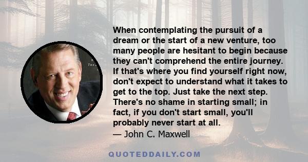 When contemplating the pursuit of a dream or the start of a new venture, too many people are hesitant to begin because they can't comprehend the entire journey. If that's where you find yourself right now, don't expect