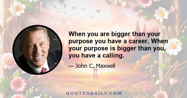 When you are bigger than your purpose you have a career. When your purpose is bigger than you, you have a calling.