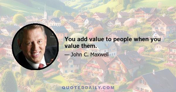 You add value to people when you value them.