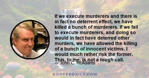 If we execute murderers and there is in fact no deterrent effect, we have killed a bunch of murderers. If we fail to execute murderers, and doing so would in fact have deterred other murders, we have allowed the killing 