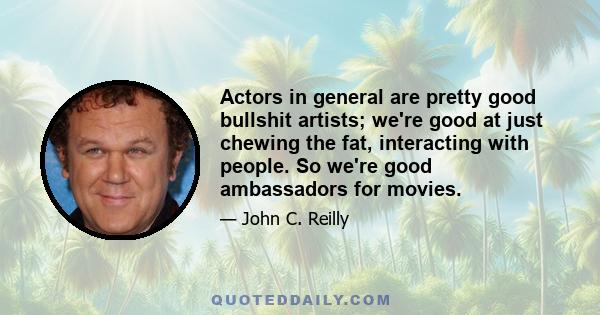 Actors in general are pretty good bullshit artists; we're good at just chewing the fat, interacting with people. So we're good ambassadors for movies.