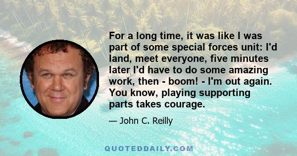 For a long time, it was like I was part of some special forces unit: I'd land, meet everyone, five minutes later I'd have to do some amazing work, then - boom! - I'm out again. You know, playing supporting parts takes