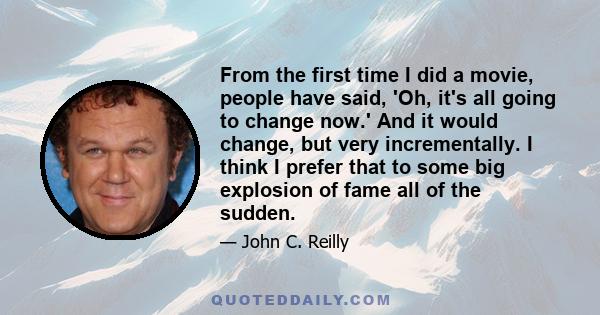 From the first time I did a movie, people have said, 'Oh, it's all going to change now.' And it would change, but very incrementally. I think I prefer that to some big explosion of fame all of the sudden.