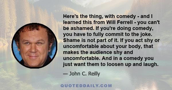 Here's the thing, with comedy - and I learned this from Will Ferrell - you can't be ashamed. If you're doing comedy, you have to fully commit to the joke. Shame is not part of it. If you act shy or uncomfortable about