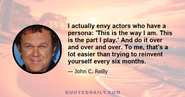 I actually envy actors who have a persona: 'This is the way I am. This is the part I play.' And do it over and over and over. To me, that's a lot easier than trying to reinvent yourself every six months.