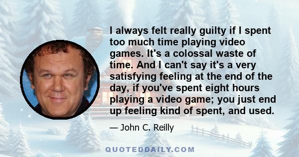 I always felt really guilty if I spent too much time playing video games. It's a colossal waste of time. And I can't say it's a very satisfying feeling at the end of the day, if you've spent eight hours playing a video