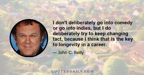 I don't deliberately go into comedy or go into indies, but I do deliberately try to keep changing tact, because I think that is the key to longevity in a career.