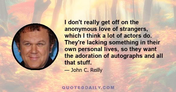 I don't really get off on the anonymous love of strangers, which I think a lot of actors do. They're lacking something in their own personal lives, so they want the adoration of autographs and all that stuff.