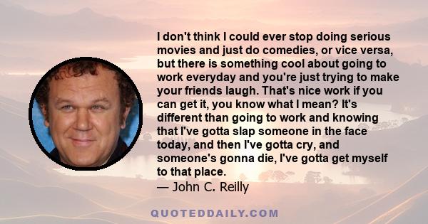 I don't think I could ever stop doing serious movies and just do comedies, or vice versa, but there is something cool about going to work everyday and you're just trying to make your friends laugh. That's nice work if