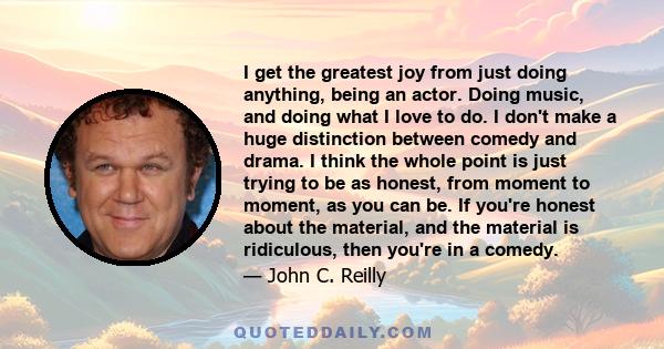 I get the greatest joy from just doing anything, being an actor. Doing music, and doing what I love to do. I don't make a huge distinction between comedy and drama. I think the whole point is just trying to be as