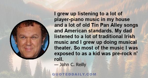 I grew up listening to a lot of player-piano music in my house and a lot of old Tin Pan Alley songs and American standards. My dad listened to a lot of traditional Irish music and I grew up doing musical theater. So