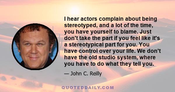 I hear actors complain about being stereotyped, and a lot of the time, you have yourself to blame. Just don't take the part if you feel like it's a stereotypical part for you. You have control over your life. We don't