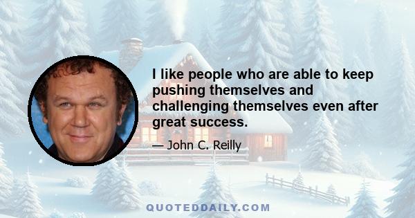 I like people who are able to keep pushing themselves and challenging themselves even after great success.