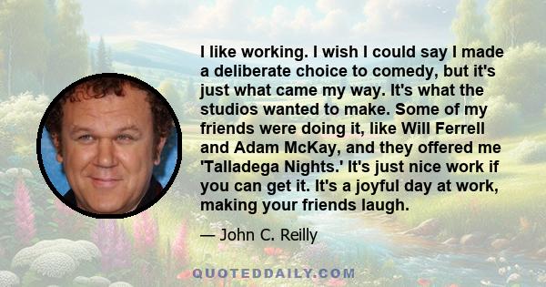 I like working. I wish I could say I made a deliberate choice to comedy, but it's just what came my way. It's what the studios wanted to make. Some of my friends were doing it, like Will Ferrell and Adam McKay, and they 