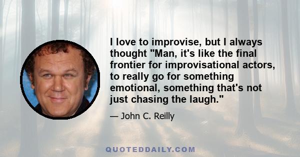 I love to improvise, but I always thought Man, it's like the final frontier for improvisational actors, to really go for something emotional, something that's not just chasing the laugh.