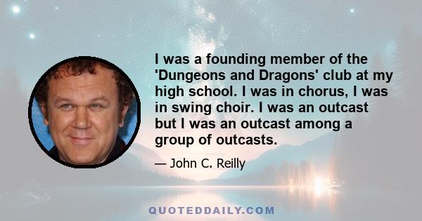 I was a founding member of the 'Dungeons and Dragons' club at my high school. I was in chorus, I was in swing choir. I was an outcast but I was an outcast among a group of outcasts.