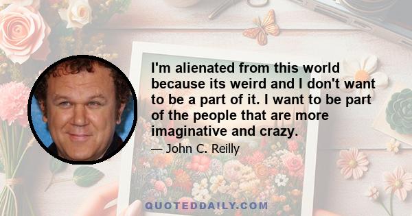 I'm alienated from this world because its weird and I don't want to be a part of it. I want to be part of the people that are more imaginative and crazy.