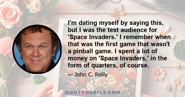 I'm dating myself by saying this, but I was the test audience for 'Space Invaders.' I remember when that was the first game that wasn't a pinball game. I spent a lot of money on 'Space Invaders,' in the form of