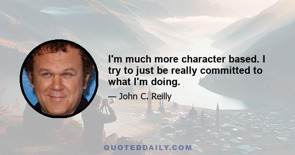 I'm much more character based. I try to just be really committed to what I'm doing.