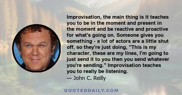 Improvisation, the main thing is it teaches you to be in the moment and present in the moment and be reactive and proactive for what's going on. Someone gives you something - a lot of actors are a little shut off, so