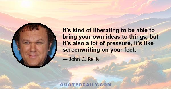 It's kind of liberating to be able to bring your own ideas to things, but it's also a lot of pressure, it's like screenwriting on your feet.