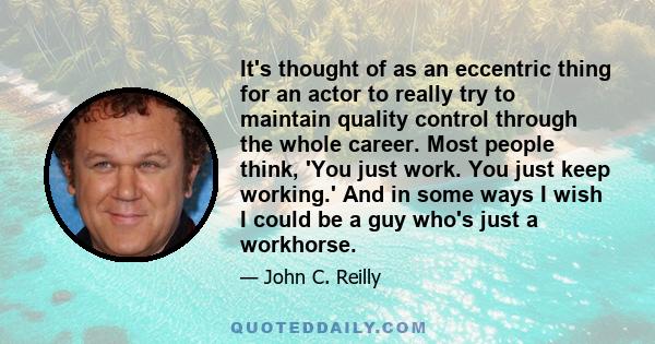 It's thought of as an eccentric thing for an actor to really try to maintain quality control through the whole career. Most people think, 'You just work. You just keep working.' And in some ways I wish I could be a guy