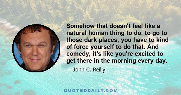 Somehow that doesn't feel like a natural human thing to do, to go to those dark places, you have to kind of force yourself to do that. And comedy, it's like you're excited to get there in the morning every day.