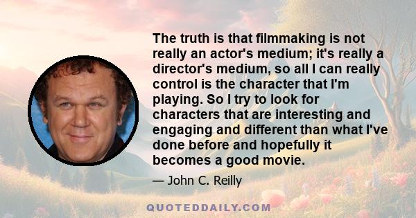 The truth is that filmmaking is not really an actor's medium; it's really a director's medium, so all I can really control is the character that I'm playing. So I try to look for characters that are interesting and