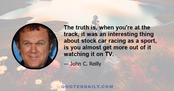 The truth is, when you're at the track, it was an interesting thing about stock car racing as a sport, is you almost get more out of it watching it on TV.