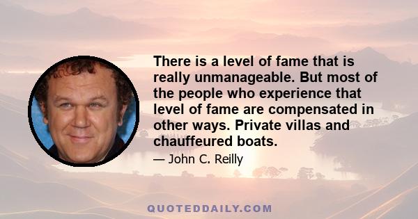 There is a level of fame that is really unmanageable. But most of the people who experience that level of fame are compensated in other ways. Private villas and chauffeured boats.