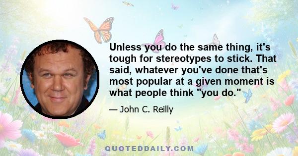 Unless you do the same thing, it's tough for stereotypes to stick. That said, whatever you've done that's most popular at a given moment is what people think you do.