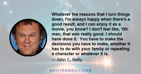 Whatever the reasons that I turn things down, I'm always happy when there's a good result, and I can enjoy it as a movie, you know? I don't feel like, 'Oh man, that was really good. I should have done it.' You have to