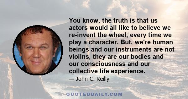 You know, the truth is that us actors would all like to believe we re-invent the wheel, every time we play a character. But, we're human beings and our instruments are not violins, they are our bodies and our