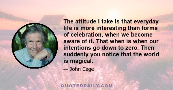 The attitude I take is that everyday life is more interesting than forms of celebration, when we become aware of it. That when is when our intentions go down to zero. Then suddenly you notice that the world is magical.