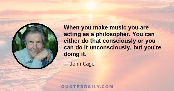 When you make music you are acting as a philosopher. You can either do that consciously or you can do it unconsciously, but you're doing it.