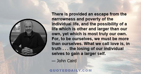 There is provided an escape from the narrowness and poverty of the individual life, and the possibility of a life which is other and larger than our own, yet which is most truly our own. For, to be ourselves, we must be 