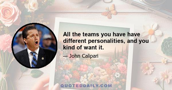 All the teams you have have different personalities, and you kind of want it.