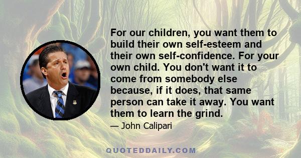 For our children, you want them to build their own self-esteem and their own self-confidence. For your own child. You don't want it to come from somebody else because, if it does, that same person can take it away. You