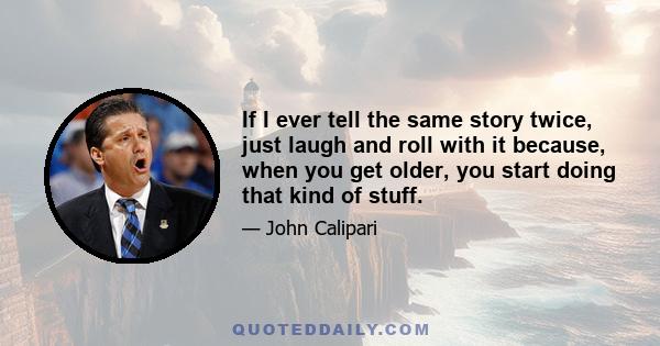 If I ever tell the same story twice, just laugh and roll with it because, when you get older, you start doing that kind of stuff.