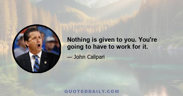 Nothing is given to you. You're going to have to work for it.