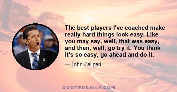 The best players I've coached make really hard things look easy. Like you may say, well, that was easy, and then, well, go try it. You think it's so easy, go ahead and do it.