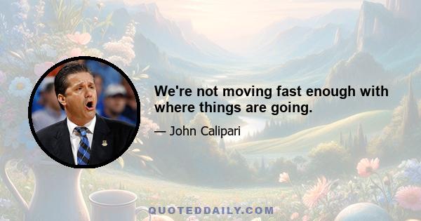 We're not moving fast enough with where things are going.