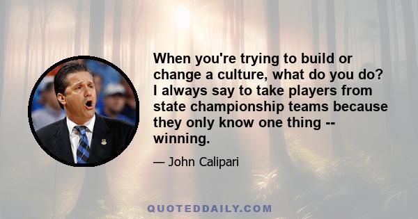 When you're trying to build or change a culture, what do you do? I always say to take players from state championship teams because they only know one thing -- winning.