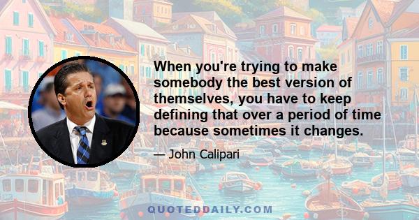 When you're trying to make somebody the best version of themselves, you have to keep defining that over a period of time because sometimes it changes.