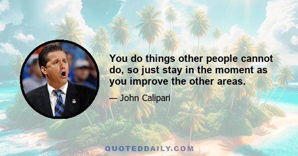 You do things other people cannot do, so just stay in the moment as you improve the other areas.