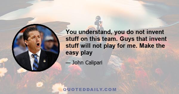 You understand, you do not invent stuff on this team. Guys that invent stuff will not play for me. Make the easy play