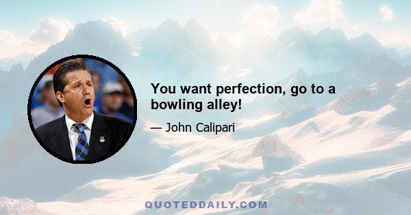 You want perfection, go to a bowling alley!