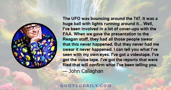 The UFO was bouncing around the 747. It was a huge ball with lights running around it... Well, I've been involved in a lot of cover-ups with the FAA. When we gave the presentation to the Reagan staff, they had all those 