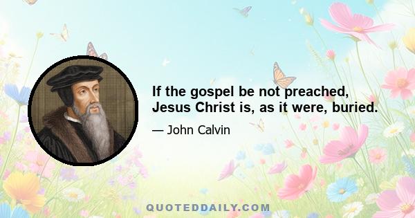 If the gospel be not preached, Jesus Christ is, as it were, buried.